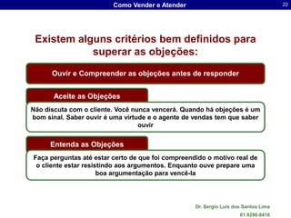 Como Vender e Atender                                       22




 Existem alguns critérios bem definidos para
            superar as objeções:
      Ouvir e Compreender as objeções antes de responder


       Aceite as Objeções
Não discuta com o cliente. Você nunca vencerá. Quando há objeções é um
bom sinal. Saber ouvir é uma virtude e o agente de vendas tem que saber
                                  ouvir


      Entenda as Objeções
Faça perguntas até estar certo de que foi compreendido o motivo real de
 o cliente estar resistindo aos argumentos. Enquanto ouve prepare uma
                      boa argumentação para vencê-la




                                                   Dr. Sergio Luis dos Santos Lima
                                                                     61 9286-8418
 
