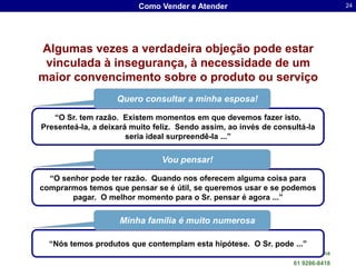 Como Vender e Atender                                       24




Algumas vezes a verdadeira objeção pode estar
 vinculada à insegurança, à necessidade de um
maior convencimento sobre o produto ou serviço
                    Quero consultar a minha esposa!

   “O Sr. tem razão. Existem momentos em que devemos fazer isto.
Presenteá-la, a deixará muito feliz. Sendo assim, ao invés de consultá-la
                       seria ideal surpreendê-la ...”

                                Vou pensar!

  “O senhor pode ter razão. Quando nos oferecem alguma coisa para
comprarmos temos que pensar se é útil, se queremos usar e se podemos
       pagar. O melhor momento para o Sr. pensar é agora ...”

                    Minha família é muito numerosa

  “Nós temos produtos que contemplam esta hipótese. O Sr. pode ...”
                                                    Dr. Sergio Luis dos Santos Lima
                                                                      61 9286-8418
 
