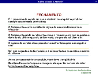 Como Vender e Atender                                     26




                        FECHAMENTO
É o momento da venda em que a decisão de adquirir o produto/
serviço será tomada pelo cliente

O fechamento é uma seqüência lógica de um atendimento bem
efetuado

O fechamento pode ser descrito como o momento em que se pedirá a
decisão do cliente quando estiver certo de que ele vai dizer sim

O agente de vendas deve perceber a melhor hora para conseguir o
sim

Um dos segredos do fechamento é superar todos os receios e medos
do cliente

Antes de convencê-lo a concluir, você deve tranqüilizá-lo
Restituir-lhe a confiança e a coragem, ele quer ter certeza de estar
fazendo o melhor negócio
                                                  Dr. Sergio Luis dos Santos Lima
                                                                    61 9286-8418
 