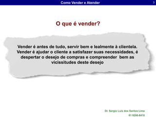 Como Vender e Atender                                     3




                   O que é vender?



Vender é antes de tudo, servir bem e lealmente à clientela.
Vender é ajudar o cliente a satisfazer suas necessidades, é
 despertar o desejo de compras e compreender bem as
                vicissitudes deste desejo




                                             Dr. Sergio Luis dos Santos Lima
                                                               61 9286-8418
 