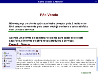 Como Vender e Atender                                     30




                         Pós Venda

Não esqueça do cliente após a primeira compra, pois é muito mais
fácil vender novamente para quem você já conhece e está satisfeito
com os seus serviços


Agende uma forma de contactar o cliente para saber se ele está
satisfeito, e informe-o sobre novos produtos e serviços
Exemplo: Gazebo




                                                Dr. Sergio Luis dos Santos Lima
                                                                  61 9286-8418
 
