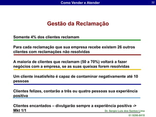 Como Vender e Atender                                  32




                    Gestão da Reclamação

Somente 4% dos clientes reclamam

Para cada reclamação que sua empresa recebe existem 26 outros
clientes com reclamações não resolvidas

A maioria de clientes que reclamam (50 a 70%) voltará a fazer
negócios com a empresa, se as suas queixas forem resolvidas

Um cliente insatisfeito é capaz de contaminar negativamente até 10
pessoas

Clientes felizes, contarão a três ou quatro pessoas sua experiência
positiva

Clientes encantados – divulgarão sempre a experiência positiva ->
Mkt 1/1                                        Dr. Sergio Luis dos Santos Lima
                                                                    61 9286-8418
 