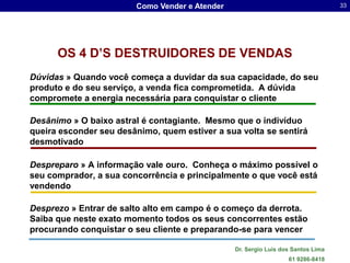 Como Vender e Atender                                     33




      OS 4 D’S DESTRUIDORES DE VENDAS
Dúvidas » Quando você começa a duvidar da sua capacidade, do seu
produto e do seu serviço, a venda fica comprometida. A dúvida
compromete a energia necessária para conquistar o cliente

Desânimo » O baixo astral é contagiante. Mesmo que o indivíduo
queira esconder seu desânimo, quem estiver a sua volta se sentirá
desmotivado

Despreparo » A informação vale ouro. Conheça o máximo possível o
seu comprador, a sua concorrência e principalmente o que você está
vendendo

Desprezo » Entrar de salto alto em campo é o começo da derrota.
Saiba que neste exato momento todos os seus concorrentes estão
procurando conquistar o seu cliente e preparando-se para vencer

                                                Dr. Sergio Luis dos Santos Lima
                                                                  61 9286-8418
 