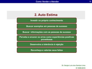 Como Vender e Atender                                       36




              2. Auto Estima
          Investir no próprio conhecimento

      Buscar exemplos em pessoas de sucesso

   Buscar informações com as pessoas de sucesso

Perceba e encarar os erros como experiências positivas
                     proveitosas

          Desenvolva a tolerância à rejeição

           Reconheça e valorize seus feitos




                                          Dr. Sergio Luis dos Santos Lima
                                                            61 9286-8418
 