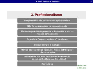 Como Vender e Atender                                        37




          3. Profissionalismo
   Responsabilidade, assiduidade e pontualidade

      Não forme grupinhos no ponto de venda

Manter os problemas pessoais sob controle e fora da
               relação com o cliente

      Respeite o "espaço e o tempo" do cliente

             Busque sempre a evolução

Planeja-se: estabeleça objetivos, metas, estratégias e
                   planos de ação

   Monitore-se por meio indicadores de evolução
          desempenho (Balanced Scored Card)

                     Reavalie-se
                                          Dr. Sergio Luis dos Santos Lima
                                                            61 9286-8418
 