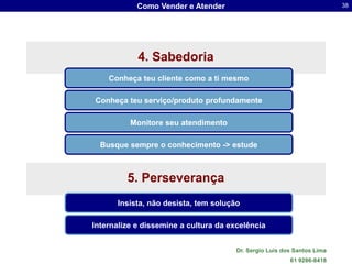 Como Vender e Atender                                        38




            4. Sabedoria
    Conheça teu cliente como a ti mesmo

Conheça teu serviço/produto profundamente

          Monitore seu atendimento

  Busque sempre o conhecimento -> estude



         5. Perseverança
      Insista, não desista, tem solução

Internalize e dissemine a cultura da excelência


                                       Dr. Sergio Luis dos Santos Lima
                                                         61 9286-8418
 