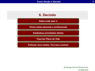 Como Vender e Atender                                          39




          6. Decisão
          Saiba onde quer ir

 Tenha metas pessoais e profissionais

    Estabeleça prioridades diárias

        Faça teu Plano de Vida

Enfrente teus medos, Viva teus sonhos!




                                     Dr. Sergio Luis dos Santos Lima
                                                       61 9286-8418
 