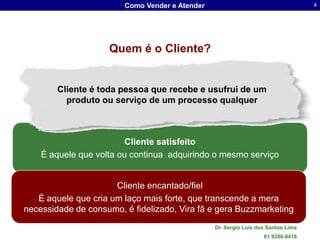 Como Vender e Atender                                     4




                    Quem é o Cliente?


        Cliente é toda pessoa que recebe e usufrui de um
          produto ou serviço de um processo qualquer



                         Cliente satisfeito
    É aquele que volta ou continua adquirindo o mesmo serviço


                      Cliente encantado/fiel
   É aquele que cria um laço mais forte, que transcende a mera
necessidade de consumo, é fidelizado, Vira fã e gera Buzzmarketing
                                                Dr. Sergio Luis dos Santos Lima
                                                                  61 9286-8418
 
