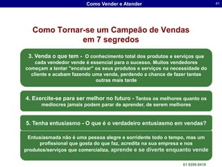 Como Vender e Atender                                      41




   Como Tornar-se um Campeão de Vendas
              em 7 segredos
 3. Venda o que tem - O conhecimento total dos produtos e serviços que
    cada vendedor vende é essencial para o sucesso. Muitos vendedores
começam a tentar "encaixar" os seus produtos e serviços na necessidade do
  cliente e acabam fazendo uma venda, perdendo a chance de fazer tantas
                            outras mais tarde


4. Exercite-se para ser melhor no futuro - Tantos os melhores quanto os
      medíocres jamais podem parar de aprender, de serem melhores


5. Tenha entusiasmo - O que é o verdadeiro entusiasmo em vendas?

 Entusiasmada não é uma pessoa alegre e sorridente todo o tempo, mas um
      profissional que gosta do que faz, acredita na sua empresa e nos
produtos/serviços que comercializa, aprende e se diverte enquanto vende
                                                 Dr. Sergio Luis dos Santos Lima
                                                                   61 9286-8418
 