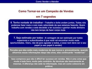 Como Vender e Atender                                      42




        Como Tornar-se um Campeão de Vendas
                            em 7 segredos

6. Tenha vontade de trabalhar - Trabalho e êxito andam juntos. Todos nós
 podemos fazer mais e com mais velocidade do que estamos fazendo. Quem
 trabalha com vendas e está decidido a ter sucesso e ganhar muito dinheiro
                   não tem tempo de fazer corpo mole


   7. Seja estimado por todos - A vantagem de ser estimado por todos
      superiores e subordinados é que você vai encontrar muito mais
oportunidades. Claro, não dá para agradar a todos, e esse nem deve ser o seu
                        papel (o seu papel é vender)

Percebe que eles estão mais modernos do que nunca e, provavelmente, quando
  olharmos essas informações daqui dez anos, elas continuarão “modernas”


 Isso comprova que não é difícil ter sucesso em vendas. Não é uma coisa que
    muda a toda hora, muito pelo contrário. As técnicas são basicamente as
   mesmas. A diferença não está na informação, mas em como colocá-la em
                                                     Dr. Sergio Luis dos Santos Lima
                                    prática)
                                                                        61 9286-8418
 