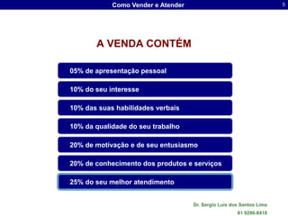 Como Vender e Atender                                     5




       A VENDA CONTÉM

05% de apresentação pessoal

10% do seu interesse

10% das suas habilidades verbais

10% da qualidade do seu trabalho

20% de motivação e de seu entusiasmo

20% de conhecimento dos produtos e serviços

25% do seu melhor atendimento


                                    Dr. Sergio Luis dos Santos Lima
                                                      61 9286-8418
 