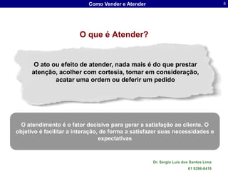 Como Vender e Atender                                     6




                        O que é Atender?


       O ato ou efeito de atender, nada mais é do que prestar
      atenção, acolher com cortesia, tomar em consideração,
              acatar uma ordem ou deferir um pedido




  O atendimento é o fator decisivo para gerar a satisfação ao cliente. O
objetivo é facilitar a interação, de forma a satisfazer suas necessidades e
                                 expectativas



                                                   Dr. Sergio Luis dos Santos Lima
                                                                     61 9286-8418
 