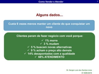 Como Vender e Atender                                     7




                   Alguns dados...

Custa 6 vezes menos manter um cliente do que conquistar um
                          novo


     Clientes param de fazer negócio com você porque:
                       1% morre
                      3 % mudam
              5 % buscam novas alternativas
              9 % acham o preço alto demais
            14% desapontados com a qualidade
                   68% ATENDIMENTO



                                             Dr. Sergio Luis dos Santos Lima
                                                               61 9286-8418
 