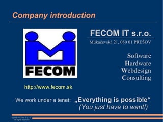 Company introduction

                                        FECOM IT s.r.o.
                                       Mukačevská 21, 080 01 PREŠOV


                                                       Software
                                                      Hardware
                                                     Webdesign
                                                     Consulting
             http://www.fecom.sk

    We work under a tenet:         „Everything is possible“
                                    (You just have to want!)
©2009 FECOM IT s.r.o.
  All rights reserved
 
