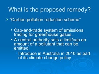 What is the proposed remedy? “ Carbon pollution reduction scheme”  Cap-and-trade system of emissions trading for greenhouse gases.  A central authority sets a limit/cap on amount of a pollutant that can be emitted.  Introduce in Australia in 2010 as part of its climate change policy 