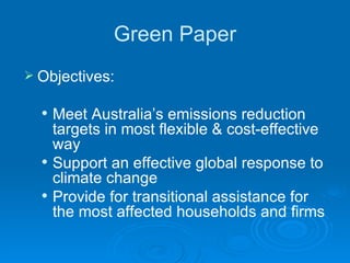 Green Paper Objectives:  Meet Australia’s emissions reduction targets in most flexible & cost-effective way Support an effective global response to climate change Provide for transitional assistance for the most affected households and firms  