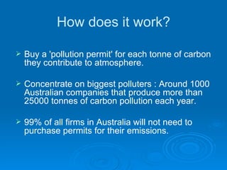 How does it work? Buy a 'pollution permit' for each tonne of carbon they contribute to atmosphere. Concentrate on biggest polluters : Around 1000 Australian companies that produce more than 25000 tonnes of carbon pollution each year. 99% of all firms in Australia will not need to purchase permits for their emissions. 