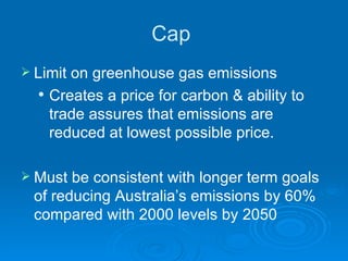 Cap  Limit on greenhouse gas emissions  Creates a price for carbon & ability to trade assures that emissions are reduced at lowest possible price.  Must be consistent with longer term goals of reducing Australia’s emissions by 60% compared with 2000 levels by 2050 