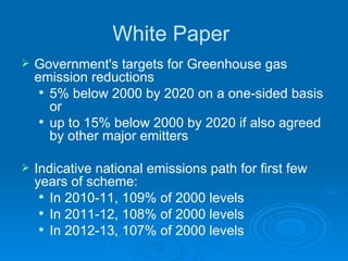 White Paper  Government's targets for Greenhouse gas emission reductions 5% below 2000 by 2020 on a one-sided basis or  up to 15% below 2000 by 2020 if also agreed by other major emitters Indicative national emissions path for first few years of scheme: In 2010-11, 109% of 2000 levels In 2011-12, 108% of 2000 levels In 2012-13, 107% of 2000 levels 