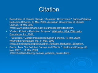 Citation Department of Climate Change. "Australian Government."  Carbon Pollution Reduction Scheme. 13 Mar. 2009. Australian Government of Climate Change. 14 Mar 2009 <http://www.climatechange.gov.au/greenpaper/index.html>. "Carbon Pollution Reduction Scheme."  Wikipedia. USA: Wikimedia Foundation, Inc, 2009.  . "Wikipedia."  Carbon Pollution Reduction Scheme. 12 Mar. 2009. Wikimedia Foundation. Inc. 11 Mar. 2009 <http://en.wikipedia.org/wiki/Carbon_Pollution_Reduction_Scheme>. Socha, Tom. "Air Pollution Causes and Effects ."  Health and Energy. 09 Nov. 2007. . 11 Mar. 2009 <http://healthandenergy.com/air_pollution_causes.htm>. 