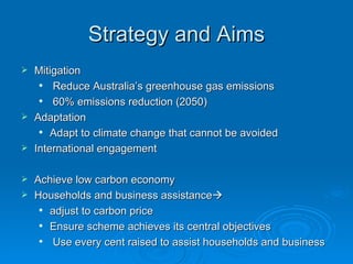 Strategy and Aims Mitigation  Reduce Australia’s greenhouse gas emissions  60% emissions reduction (2050) Adaptation  Adapt to climate change that cannot be avoided  International engagement  Achieve low carbon economy  Households and business assistance    adjust to carbon price Ensure scheme achieves its central objectives  Use every cent raised to assist households and business 