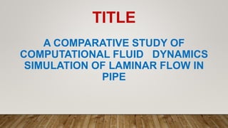 TITLE
A COMPARATIVE STUDY OF
COMPUTATIONAL FLUID DYNAMICS
SIMULATION OF LAMINAR FLOW IN
PIPE
 