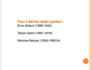 Fecr-i Ati'nin öteki şairleri :
Emin Bülent (1886-1942)
Tahsin Nahit (1887-1919)
Mehmet Behçet (1890-1980)’tir.
 