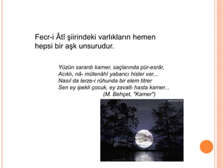 Fecr-i Âtî şiirindeki varlıkların hemen
hepsi bir aşk unsurudur.
Yüzün sarardı kamer, saçlarında pür-esrâr,
Acıklı, nâ- mütenâhî yabancı hisler var...
Nasıl da lerze-i rûhunda bir elem titrer
Sen ey ipekli çocuk, ey zavallı hasta kamer...
(M. Behçet, "Kamer")
 