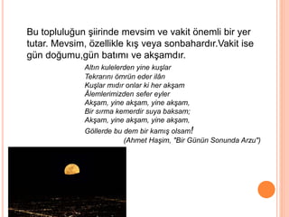 Bu topluluğun şiirinde mevsim ve vakit önemli bir yer
tutar. Mevsim, özellikle kış veya sonbahardır.Vakit ise
gün doğumu,gün batımı ve akşamdır.
Altın kulelerden yine kuşlar
Tekrarını ömrün eder ilân
Kuşlar mıdır onlar ki her akşam
Âlemlerimizden sefer eyler
Akşam, yine akşam, yine akşam,
Bir sırma kemerdir suya baksam;
Akşam, yine akşam, yine akşam,
Göllerde bu dem bir kamış olsam!
(Ahmet Haşim, "Bir Günün Sonunda Arzu")
 