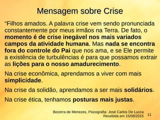 “Filhos amados. A palavra crise vem sendo pronunciada
constantemente por meus irmãos na Terra. De fato, o
momento é de crise inegável nos mais variados
campos da atividade humana. Mas nada se encontra
fora do controle do Pai que nos ama, e se Ele permite
a existência de turbulências é para que possamos extrair
as lições para o nosso amadurecimento.
Na crise econômica, aprendamos a viver com mais
simplicidade.
Na crise da solidão, aprendamos a ser mais solidários.
Na crise ética, tenhamos posturas mais justas.
Mensagem sobre CriseMensagem sobre Crise
Bezerra de Menezes, Psicografia: José Carlos De Lucca
Recebida em 15/08/2015 11
 
