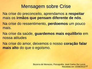 Na crise do preconceito, aprendamos a respeitar
mais os irmãos que pensam diferente de nós.
Na crise do ressentimento, perdoemos um pouco
mais.
Na crise da saúde, guardemos mais equilíbrio em
nossa atitudes
Na crise do amor, deixemos o nosso coração falar
mais alto do que o egoísmo.
Mensagem sobre CriseMensagem sobre Crise
Bezerra de Menezes, Psicografia: José Carlos De Lucca
Recebida em 15/08/201512
 