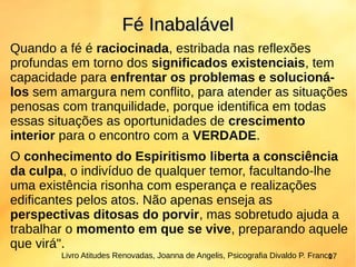 Quando a fé é raciocinada, estribada nas reflexões
profundas em torno dos significados existenciais, tem
capacidade para enfrentar os problemas e solucioná-
los sem amargura nem conflito, para atender as situações
penosas com tranquilidade, porque identifica em todas
essas situações as oportunidades de crescimento
interior para o encontro com a VERDADE.
O conhecimento do Espiritismo liberta a consciência
da culpa, o indivíduo de qualquer temor, facultando-lhe
uma existência risonha com esperança e realizações
edificantes pelos atos. Não apenas enseja as
perspectivas ditosas do porvir, mas sobretudo ajuda a
trabalhar o momento em que se vive, preparando aquele
que virá".
Fé InabalávelFé Inabalável
Livro Atitudes Renovadas, Joanna de Angelis, Psicografia Divaldo P. Franco17
 