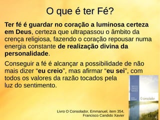 Ter fé é guardar no coração a luminosa certeza
em Deus, certeza que ultrapassou o âmbito da
crença religiosa, fazendo o coração repousar numa
energia constante de realização divina da
personalidade.
Conseguir a fé é alcançar a possibilidade de não
mais dizer “eu creio”, mas afirmar “eu sei”, com
todos os valores da razão tocados pela
luz do sentimento.
O que é ter Fé?O que é ter Fé?
Livro O Consolador, Emmanuel, item 354,
Francisco Candido Xavier 18
 