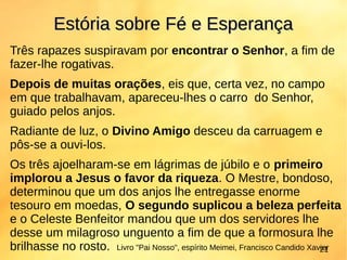Três rapazes suspiravam por encontrar o Senhor, a fim de
fazer-lhe rogativas.
Depois de muitas orações, eis que, certa vez, no campo
em que trabalhavam, apareceu-lhes o carro do Senhor,
guiado pelos anjos.
Radiante de luz, o Divino Amigo desceu da carruagem e
pôs-se a ouvi-los.
Os três ajoelharam-se em lágrimas de júbilo e o primeiro
implorou a Jesus o favor da riqueza. O Mestre, bondoso,
determinou que um dos anjos lhe entregasse enorme
tesouro em moedas, O segundo suplicou a beleza perfeita
e o Celeste Benfeitor mandou que um dos servidores lhe
desse um milagroso unguento a fim de que a formosura lhe
brilhasse no rosto.
Estória sobre Fé e EsperançaEstória sobre Fé e Esperança
Livro "Pai Nosso", espírito Meimei, Francisco Candido Xavier21
 