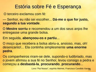O terceiro exclamou com fé:
— Senhor, eu não sei escolher... Dá-me o que for justo,
segundo a tua vontade.
O Mestre sorriu e recomendou a um dos seus anjos lhe
entregasse uma grande bolsa.
Em seguida, abençoou-os e partiu...
O moço que recebera a bolsa abriu-a, ansioso, mas, oh!
desencanto!... Ela continha simplesmente uma enorme
pedra.
Os companheiros riram-se dele, supondo-o ludibriado, mas
o jovem afirmou a sua fé no Senhor, levou consigo a pedra e
começou a desbastá-la, procurando, procurando...
Estória sobre Fé e EsperançaEstória sobre Fé e Esperança
Livro "Pai Nosso", espírito Meimei, Francisco Candido Xavier22
 