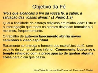 ““Pois que alcançais o fim da vossa fé, a saber, aPois que alcançais o fim da vossa fé, a saber, a
salvação das vossas almas.” (1 Pedro 1:9)salvação das vossas almas.” (1 Pedro 1:9)
Qual a finalidade do esforço religioso em minha vida? Esta é
a interrogação que todos os crentes deveriam formular a si
mesmos, frequentemente.
O trabalho de auto-esclarecimento abriria novos
caminhos à visão espiritual.
Raramente se entrega o homem aos exercícios da fé, sem
espírito de comercialismo inferior. Comumente, busca-se o
templo religioso com a preocupação de ganhar alguma
coisa para o dia que passa.
Objetivo da FéObjetivo da Fé
Livro Vinha de Luz. espírito Emmanuel. Francisco C. Xavier24
 