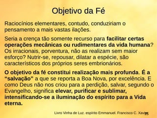 Raciocínios elementares, contudo, conduziriam o
pensamento a mais vastas ilações.
Seria a crença tão somente recurso para facilitar certas
operações mecânicas ou rudimentares da vida humana?
Os irracionais, porventura, não as realizam sem maior
esforço? Nutrir-se, repousar, dilatar a espécie, são
característicos dos próprios seres embrionários.
O objetivo da fé constitui realização mais profunda. É a
“salvação” a que se reporta a Boa Nova, por excelência. E
como Deus não nos criou para a perdição, salvar, segundo o
Evangelho, significa elevar, purificar e sublimar,
intensificando-se a iluminação do espírito para a Vida
eterna.
Objetivo da FéObjetivo da Fé
Livro Vinha de Luz. espírito Emmanuel. Francisco C. Xavier25
 