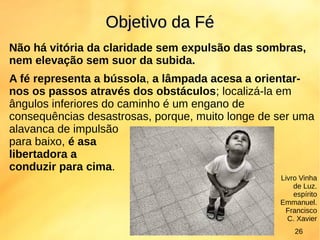 Não há vitória da claridade sem expulsão das sombras,
nem elevação sem suor da subida.
A fé representa a bússola, a lâmpada acesa a orientar-
nos os passos através dos obstáculos; localizá-la em
ângulos inferiores do caminho é um engano de
consequências desastrosas, porque, muito longe de ser uma
alavanca de impulsão
para baixo, é asa
libertadora a
conduzir para cima.
Objetivo da FéObjetivo da Fé
Livro Vinha
de Luz.
espírito
Emmanuel.
Francisco
C. Xavier
26
 