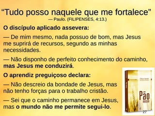 O discípulo aplicado assevera:
— De mim mesmo, nada possuo de bom, mas Jesus
me suprirá de recursos, segundo as minhas
necessidades.
— Não disponho de perfeito conhecimento do caminho,
mas Jesus me conduzirá.
O aprendiz preguiçoso declara:
— Não descreio da bondade de Jesus, mas
não tenho forças para o trabalho cristão.
— Sei que o caminho permanece em Jesus,
mas o mundo não me permite segui-lo.
““Tudo posso naquele que me fortalece”Tudo posso naquele que me fortalece”
— Paulo. (FILIPENSES, 4:13.)— Paulo. (FILIPENSES, 4:13.)
2727
 