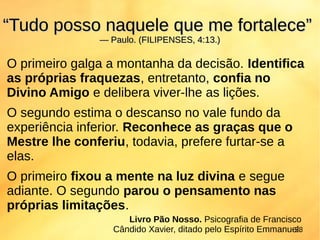 O primeiro galga a montanha da decisão. Identifica
as próprias fraquezas, entretanto, confia no
Divino Amigo e delibera viver-lhe as lições.
O segundo estima o descanso no vale fundo da
experiência inferior. Reconhece as graças que o
Mestre lhe conferiu, todavia, prefere furtar-se a
elas.
O primeiro fixou a mente na luz divina e segue
adiante. O segundo parou o pensamento nas
próprias limitações.
““Tudo posso naquele que me fortalece”Tudo posso naquele que me fortalece”
— Paulo. (FILIPENSES, 4:13.)— Paulo. (FILIPENSES, 4:13.)
28
Livro Pão Nosso. Psicografia de Francisco
Cândido Xavier, ditado pelo Espírito Emmanuel.
 