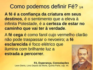 A fé é a confiança da criatura em seus
destinos, é o sentimento que a eleva à
infinita Potestade, é a certeza de estar no
caminho que vai ter à verdade.
A fé cega é como farol cujo vermelho clarão
não pode traspassar o nevoeiro; a fé
esclarecida é foco elétrico que
ilumina com brilhante luz a
estrada a percorrer.
Como podemos definirComo podemos definir FéFé?? 1/41/4
Fé, Esperança, Consolações
Leon Denis, Livro Depois da Morte, Quinta Parte, cap. 44.
3
 