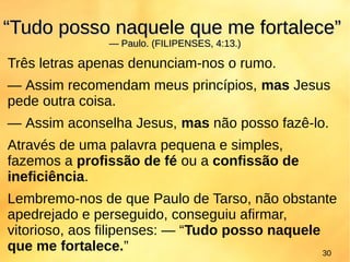 Três letras apenas denunciam-nos o rumo.
— Assim recomendam meus princípios, mas Jesus
pede outra coisa.
— Assim aconselha Jesus, mas não posso fazê-lo.
Através de uma palavra pequena e simples,
fazemos a profissão de fé ou a confissão de
ineficiência.
Lembremo-nos de que Paulo de Tarso, não obstante
apedrejado e perseguido, conseguiu afirmar,
vitorioso, aos filipenses: — “Tudo posso naquele
que me fortalece.”
““Tudo posso naquele que me fortalece”Tudo posso naquele que me fortalece”
— Paulo. (FILIPENSES, 4:13.)— Paulo. (FILIPENSES, 4:13.)
30
 