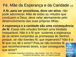 A fé, para ser proveitosa, deve ser ativa; não
pode adormecer. Mãe de todas as virtudes que
conduzem a Deus, deve velar atentamente pelo
desenvolvimento das suas próprias filhas.
A esperança e a caridade são uma consequência
da fé. Essas três virtudes formam uma trindade
inseparável. Não é a fé que sustenta a esperança
de se verem cumpridas as promessas do Senhor;
porque, se não tiverdes fé, que esperareis? Não é a
fé que vos dá o amor? Pois,se não tiverdes fé,
que reconhecimento tereis, e por conseguinte,
que amor?
Fé, Mãe da Esperança e da CaridadeFé, Mãe da Esperança e da Caridade 1/41/4
Evangelho Segundo o Espiritismo, Allan Kardec, Cap. XIX, A Fé que
Transporta Montanhas, José, um espírito protetor 33
 