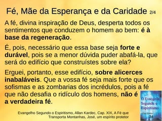 A fé, divina inspiração de Deus, desperta todos os
sentimentos que conduzem o homem ao bem: é à
base da regeneração.
É, pois, necessário que essa base seja forte e
durável, pois se a menor dúvida puder abafá-la, que
será do edifício que construístes sobre ela?
Erguei, portanto, esse edifício, sobre alicerces
inabaláveis. Que a vossa fé seja mais forte que os
sofismas e as zombarias dos incrédulos, pois a fé
que não desafia o ridículo dos homens, não é
a verdadeira fé.
Fé, Mãe da Esperança e da CaridadeFé, Mãe da Esperança e da Caridade 2/42/4
Evangelho Segundo o Espiritismo, Allan Kardec, Cap. XIX, A Fé que
Transporta Montanhas, José, um espírito protetor 34
 