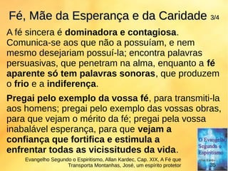 A fé sincera é dominadora e contagiosa.
Comunica-se aos que não a possuíam, e nem
mesmo desejariam possuí-la; encontra palavras
persuasivas, que penetram na alma, enquanto a fé
aparente só tem palavras sonoras, que produzem
o frio e a indiferença.
Pregai pelo exemplo da vossa fé, para transmiti-la
aos homens; pregai pelo exemplo das vossas obras,
para que vejam o mérito da fé; pregai pela vossa
inabalável esperança, para que vejam a
confiança que fortifica e estimula a
enfrentar todas as vicissitudes da vida.
Fé, Mãe da Esperança e da CaridadeFé, Mãe da Esperança e da Caridade 3/43/4
Evangelho Segundo o Espiritismo, Allan Kardec, Cap. XIX, A Fé que
Transporta Montanhas, José, um espírito protetor 35
 