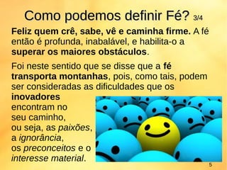 Feliz quem crê, sabe, vê e caminha firme. A fé
então é profunda, inabalável, e habilita-o a
superar os maiores obstáculos.
Foi neste sentido que se disse que a fé
transporta montanhas, pois, como tais, podem
ser consideradas as dificuldades que os
inovadores
encontram no
seu caminho,
ou seja, as paixões,
a ignorância,
os preconceitos e o
interesse material.
Como podemos definirComo podemos definir FéFé?? 3/43/4
5
 