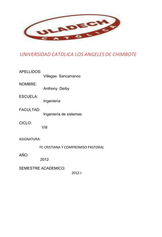 UNIVERSIDAD CATOLICA LOS ANGELES DE CHIMBOTE


APELLIDOS:
               Villegas Sancarranco

NOMBRE:
               Anthony Deiby

ESCUELA:
               Ingeniería

FACULTAD:
               Ingeniería de sistemas

CICLO:
              VIII


ASIGNATURA:

           FE CRISTIANA Y COMPROMISO PASTORAL

AÑO:
            2012

SEMESTRE ACADEMICO:
                               2012-I
 