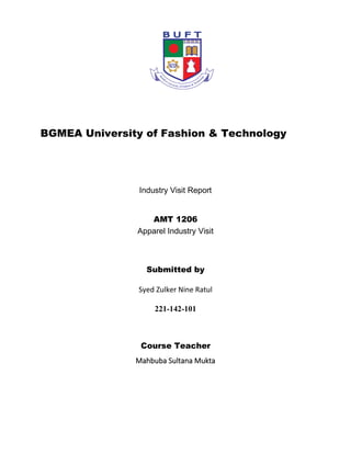 BGMEA University of Fashion & Technology
Industry Visit Report
AMT 1206
Apparel Industry Visit
Submitted by
Syed Zulker Nine Ratul
221-142-101
Course Teacher
Mahbuba Sultana Mukta
 
