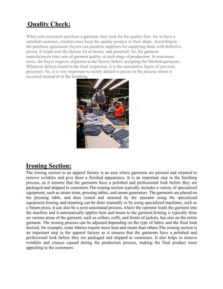 Quality Check:
When end customers purchase a garment, they look for the quality first. So, to have a
satisfied customer, retailers must keep the quality product in their shops. According to
the purchase agreement, buyers can penalize suppliers for supplying them with defective
pieces. It might cost the factory lot of money and goodwill. So, the garment
manufacturers take care of garment quality at each stage of production. In maximum
cases, the buyer inspects shipment at the factory before accepting the finished garments.
Whatever defects found in the final inspection, it is the cumulative figure of previous
processes. So, it is very important to rectify defective pieces in the process where it
occurred instead of in the finishing.
Ironing Section:
The ironing section in an apparel factory is an area where garments are pressed and steamed to
remove wrinkles and give them a finished appearance. It is an important step in the finishing
process, as it ensures that the garments have a polished and professional look before they are
packaged and shipped to customers.The ironing section typically includes a variety of specialized
equipment, such as steam irons, pressing tables, and steam generators. The garments are placed on
the pressing table, and then ironed and steamed by the operator using the specialized
equipment.Ironing and steaming can be done manually or by using specialized machines, such as
a Steam press, it can also be a semi-automated process, where the operator loads the garment into
the machine and it automatically applies heat and steam to the garment.Ironing is typically done
on various areas of the garment, such as collars, cuffs, and fronts of jackets, but also on the entire
garment. The ironing process can be adjusted depending on the type of fabric and the final look
desired, for example, some fabrics require more heat and steam than others.The ironing section is
an important step in the apparel factory as it ensures that the garments have a polished and
professional look before they are packaged and shipped to customers. It also helps to remove
wrinkles and creases caused during the production process, making the final product more
appealing to the customers.
 