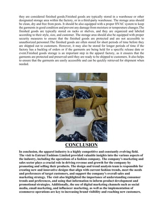 they are considered finished goods.Finished goods are typically stored in a warehouse or other
designated storage area within the factory, or in a third-party warehouse. The storage area should
be clean, dry and free from pests. It should be also equipped with a proper HVAC system to keep
the garments in good condition and prevent any damage from moisture or temperature changes.The
finished goods are typically stored on racks or shelves, and they are organized and labeled
according to their style, size, and customer. The storage area should also be equipped with proper
security measures to ensure that the finished goods are protected and are not accessible to
unauthorized personnel.The finished goods are often stored for short periods of time before they
are shipped out to customers. However, it may also be stored for longer periods of time if the
factory has a backlog of orders or if the garments are being held for a specific release date or
event.Finished goods storage is an important step in the apparel factory, as it ensures that the
garments are protected and preserved until they are ready to be shipped to customers. It also helps
to ensure that the garments are easily accessible and can be quickly retrieved for shipment when
needed.
CONCLUSION
In conclusion, the apparel industry is a highly competitive and constantly evolving field.
The visit to Entrust Fashions Limited provided valuable insights into the various aspects of
the industry, including the operations of a fashion company. The company's marketing and
sales sector plays a crucial role in driving revenue and growth for the company by
promoting and selling their products. The design and trend analysis team is responsible for
creating new and innovative designs that align with current fashion trends, meet the needs
and preferences of target customers, and support the company's overall sales and
marketing strategy. The visit also highlighted the importance of understanding consumer
trends and preferences, and using that information to inform product development and
promotional strategies. Additionally, the use of digital marketing channels such as social
media, email marketing, and influencer marketing, as well as the implementation of
ecommerce operations are key to increasing brand visibility and reaching new customers.
 
